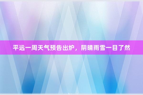 平远一周天气预告出炉，阴晴雨雪一目了然